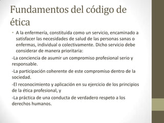 Fundamentos del código de
ética
• A la enfermería, constituida como un servicio, encaminado a
  satisfacer las necesidades de salud de las personas sanas o
  enfermas, individual o colectivamente. Dicho servicio debe
  considerar de manera prioritaria:
-La conciencia de asumir un compromiso profesional serio y
responsable.
-La participación coherente de este compromiso dentro de la
sociedad.
-El reconocimiento y aplicación en su ejercicio de los principios
de la ética profesional, y
-La práctica de una conducta de verdadero respeto a los
derechos humanos.
 