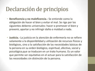 Declaración de principios
• Beneficencia y no maleficencia.- Se entiende como la
  obligación de hacer el bien y evitar el mal. Se rige por los
  siguientes deberes universales: hacer o promover el bien y
  prevenir, apartar y no infringir daño o maldad a nada.

• Justicia.- La justicia en la atención de enfermería no se refiere
  solamente a la disponibilidad y utilización de recursos físicos y
  biológicos, sino a la satisfacción de las necesidades básicas de
  la persona en su orden biológico, espiritual, afectivo, social y
  psicológico,que se traducen en un trato humano. Es un valor
  que permite ser equitativo en el actuar para la satisfacción de
  las necesidades sin distinción de la persona.
 