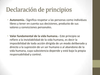 Declaración de principios
• Autonomía.- Significa respetar a las personas como individuos
  libres y tener en cuenta sus decisiones, producto de sus
  valores y convicciones personales.

• Valor fundamental de la vida humana.- Este principio se
  refiere a la inviolabilidad de la vida humana, es decir la
  imposibilidad de toda acción dirigida de un modo deliberado y
  directo a la supresión de un ser humano o al abandono de la
  vida humana, cuya subsistencia depende y está bajo la propia
  responsabilidad y control.
 