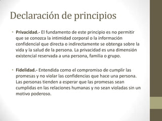 Declaración de principios
• Privacidad.- El fundamento de este principio es no permitir
  que se conozca la intimidad corporal o la información
  confidencial que directa o indirectamente se obtenga sobre la
  vida y la salud de la persona. La privacidad es una dimensión
  existencial reservada a una persona, familia o grupo.

• Fidelidad.- Entendida como el compromiso de cumplir las
  promesas y no violar las confidencias que hace una persona.
  Las personas tienden a esperar que las promesas sean
  cumplidas en las relaciones humanas y no sean violadas sin un
  motivo poderoso.
 