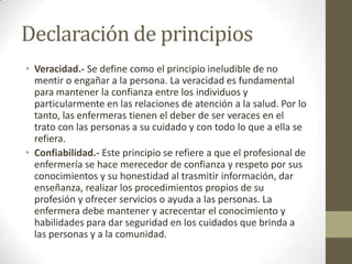 Declaración de principios
• Veracidad.- Se define como el principio ineludible de no
  mentir o engañar a la persona. La veracidad es fundamental
  para mantener la confianza entre los individuos y
  particularmente en las relaciones de atención a la salud. Por lo
  tanto, las enfermeras tienen el deber de ser veraces en el
  trato con las personas a su cuidado y con todo lo que a ella se
  refiera.
• Confiabilidad.- Este principio se refiere a que el profesional de
  enfermería se hace merecedor de confianza y respeto por sus
  conocimientos y su honestidad al trasmitir información, dar
  enseñanza, realizar los procedimientos propios de su
  profesión y ofrecer servicios o ayuda a las personas. La
  enfermera debe mantener y acrecentar el conocimiento y
  habilidades para dar seguridad en los cuidados que brinda a
  las personas y a la comunidad.
 