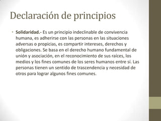 Declaración de principios
• Solidaridad.- Es un principio indeclinable de convivencia
  humana, es adherirse con las personas en las situaciones
  adversas o propicias, es compartir intereses, derechos y
  obligaciones. Se basa en el derecho humano fundamental de
  unión y asociación, en el reconocimiento de sus raíces, los
  medios y los fines comunes de los seres humanos entre sí. Las
  personas tienen un sentido de trascendencia y necesidad de
  otros para lograr algunos fines comunes.
 