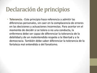 Declaración de principios
• Tolerancia.- Este principio hace referencia a admitir las
  diferencias personales, sin caer en la complacencia de errores
  en las decisiones y actuaciones incorrectas. Para acertar en el
  momento de decidir si se tolera o no una conducta, la
  enfermera debe ser capaz de diferenciar la tolerancia de la
  debilidad y de un malentendido respeto a la libertad y a la
  democracia. También debe saber diferenciar la tolerancia de la
  fortaleza mal entendida o del fanatismo.
 