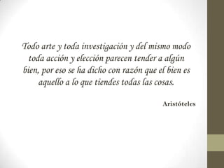 Todo arte y toda investigación y del mismo modo
  toda acción y elección parecen tender a algún
bien, por eso se ha dicho con razón que el bien es
     aquello a lo que tiendes todas las cosas.

                                         Aristóteles
 