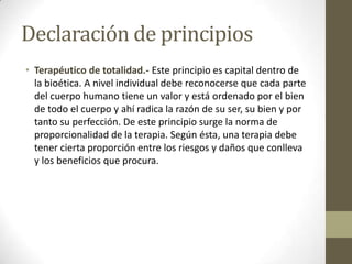 Declaración de principios
• Terapéutico de totalidad.- Este principio es capital dentro de
  la bioética. A nivel individual debe reconocerse que cada parte
  del cuerpo humano tiene un valor y está ordenado por el bien
  de todo el cuerpo y ahí radica la razón de su ser, su bien y por
  tanto su perfección. De este principio surge la norma de
  proporcionalidad de la terapia. Según ésta, una terapia debe
  tener cierta proporción entre los riesgos y daños que conlleva
  y los beneficios que procura.
 
