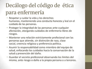 Decálogo del código de ética
para enfermería
• Respetar y cuidar la vida y los derechos
  humanos, manteniendo una conducta honesta y leal en el
  cuidado de las personas.
• Proteger la integridad de las personas ante cualquier
  afectación, otorgando cuidados de enfermería libres de
  riesgos.
• Mantener una relación estrictamente profesional con las
  personas que atiende, sin distinción de raza, clase
  social, creencia religiosa y preferencia política.
• Asumir la responsabilidad como miembro del equipo de
  salud, enfocando los cuidados hacia la conservación de la
  salud y prevención del daño.
• Guardar el secreto profesional observando los límites del
  mismo, ante riesgo o daño a la propia persona o a terceros.
 