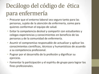 Decálogo del código de ética
para enfermería
• Procurar que el entorno laboral sea seguro tanto para las
  personas, sujeto de la atención de enfermería, como para
  quienes conforman el equipo de salud.
• Evitar la competencia desleal y compartir con estudiantes y
  colegas experiencias y conocimientos en beneficio de las
  personas y de la comunidad de enfermería.
• Asumir el compromiso responsable de actualizar y aplicar los
  conocimientos científicos, técnicos y humanísticos de acuerdo
  a su competencia profesional.
• Pugnar por el desarrollo de la profesión y dignificar su
  ejercicio.
• Fomentar la participación y el espíritu de grupo para lograr los
  fines profesionales.
 