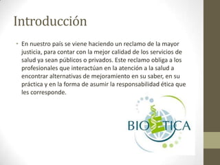 Introducción
• En nuestro país se viene haciendo un reclamo de la mayor
  justicia, para contar con la mejor calidad de los servicios de
  salud ya sean públicos o privados. Este reclamo obliga a los
  profesionales que interactúan en la atención a la salud a
  encontrar alternativas de mejoramiento en su saber, en su
  práctica y en la forma de asumir la responsabilidad ética que
  les corresponde.
 