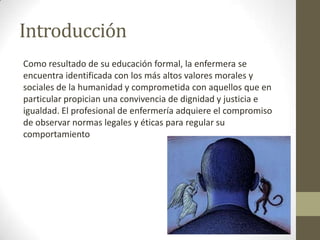 Introducción
Como resultado de su educación formal, la enfermera se
encuentra identificada con los más altos valores morales y
sociales de la humanidad y comprometida con aquellos que en
particular propician una convivencia de dignidad y justicia e
igualdad. El profesional de enfermería adquiere el compromiso
de observar normas legales y éticas para regular su
comportamiento
 