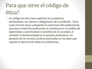 Para que sirve el código de
ética?
• Un código de ética hace explícitos los propósitos
  primordiales, los valores y obligaciones de la profesión. Tiene
  como función tocar y despertar la conciencia del profesionista
  para que el ejercicio profesional se constituya en un ámbito de
  legitimidad y autenticidad en beneficio de la sociedad, al
  combatir la deshonestidad en la práctica profesional, sin
  perjuicio de las normas jurídicas plasmadas en las leyes que
  regulan el ejercicio de todas las profesiones.
 
