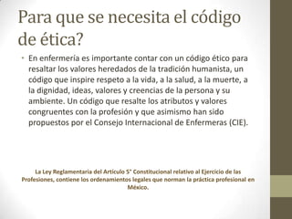 Para que se necesita el código
de ética?
• En enfermería es importante contar con un código ético para
  resaltar los valores heredados de la tradición humanista, un
  código que inspire respeto a la vida, a la salud, a la muerte, a
  la dignidad, ideas, valores y creencias de la persona y su
  ambiente. Un código que resalte los atributos y valores
  congruentes con la profesión y que asimismo han sido
  propuestos por el Consejo Internacional de Enfermeras (CIE).




     La Ley Reglamentaria del Artículo 5° Constitucional relativo al Ejercicio de las
Profesiones, contiene los ordenamientos legales que norman la práctica profesional en
                                       México.
 