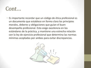 Cont…
• Es importante recordar que un código de ética profesional es
  un documento que establece en forma clara los principios
  morales, deberes y obligaciones que guían el buen
  desempeño profesional. Esto exige excelencia en los
  estándares de la práctica, y mantiene una estrecha relación
  con la ley de ejercicio profesional que determina las normas
  mínimas aceptadas por ambos para evitar discrepancias.
 