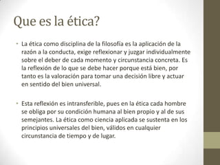 Que es la ética?
• La ética como disciplina de la filosofía es la aplicación de la
  razón a la conducta, exige reflexionar y juzgar individualmente
  sobre el deber de cada momento y circunstancia concreta. Es
  la reflexión de lo que se debe hacer porque está bien, por
  tanto es la valoración para tomar una decisión libre y actuar
  en sentido del bien universal.

• Esta reflexión es intransferible, pues en la ética cada hombre
  se obliga por su condición humana al bien propio y al de sus
  semejantes. La ética como ciencia aplicada se sustenta en los
  principios universales del bien, válidos en cualquier
  circunstancia de tiempo y de lugar.
 