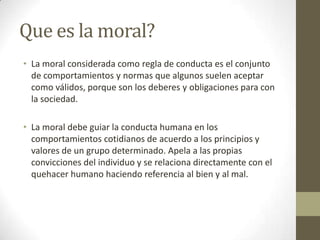Que es la moral?
• La moral considerada como regla de conducta es el conjunto
  de comportamientos y normas que algunos suelen aceptar
  como válidos, porque son los deberes y obligaciones para con
  la sociedad.

• La moral debe guiar la conducta humana en los
  comportamientos cotidianos de acuerdo a los principios y
  valores de un grupo determinado. Apela a las propias
  convicciones del individuo y se relaciona directamente con el
  quehacer humano haciendo referencia al bien y al mal.
 