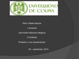 Efrén Vidales Macías 
1 semestre 
José Adrián Maturano Melgoza 
TUTORIAS 
Profesión y sus características 
05 – septiembre- 2014 
 