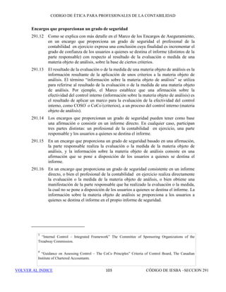 CÓDIGO DE ÉTICA DE IESBA PARA PROFESIONALES DE LA CONTABILIDAD
SECCIÓN 29097
PARTEB
(b) El cliente asigna la responsabilidad de tomar todas las decisiones de
administración con respecto al diseño e implementación del sistema
de hardware o software a un empleado competente, preferentemente
miembro de la alta dirección,
(c) El cliente toma todas decisiones de dirección con respecto al proceso
de diseño e implementación,
(d) El cliente evalúa la adecuación y los resultados del diseño e
implementación del sistema, y
(e) El cliente es responsable del funcionamiento del sistema (hardware o
software) y de los datos que utiliza o genera.
290.202 Dependiendo de la confianza que se vaya a depositar en ese determinado
sistema de TI como parte de la auditoría, se decidirá si se van a prestar dichos
servicios que no son de aseguramiento únicamente con personal que no sea
miembro del equipo de auditoría y que tenga líneas jerárquicas distintas
dentro de la firma. Se evaluará la significatividad de cualquier amenaza
restante y, cuando resulte necesario, se aplicarán salvaguardas para eliminarla
o reducirla a un nivel aceptable. Un ejemplo de salvaguarda es recurrir a un
profesional de la contabilidad para que revise la auditoría o el trabajo que no
es de aseguramiento.
Clientes de auditoría que son entidades de interés público
290.203 En el caso de un cliente de auditoría que es una entidad de interés público, la
firma no prestará servicios que impliquen el diseño o la implementación de
sistemas de TI que (a) constituyan una parte significativa del control interno
sobre la información financiera o (b) generen información que sea
significativa para los registros contables del cliente o para los estados
financieros sobre los que la firma ha de expresar una opinión.
Servicios de apoyo en litigios
290.204 Los servicios de apoyo en litigios pueden incluir actividades como la
actuación en calidad de perito, el cálculo de daños estimados o de otras
cantidades que pueden resultar a cobrar o a pagar como resultado del litigio
o de otra disputa legal, y la asistencia en relación con la gestión y obtención
de documentos. La realización de estos servicios puede originar una amenaza
de autorrevisión o de abogacía.
290.205 Si la firma presta un servicio de apoyo en litigios a un cliente de auditoría y
el servicio implica la estimación de daños o de otras cantidades que afectan
a los estados financieros sobre los que la firma ha de expresar una opinión,
se acatarán las disposiciones relativas a la prestación de servicios de
valoración incluidas en los apartados 290.172 a 290.177. En el caso de otros
servicios de apoyo en litigios, se evaluará la significatividad de cualquier
 