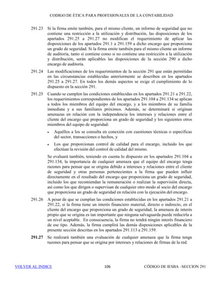 CÓDIGO DE ÉTICA DE IESBA PARA PROFESIONALES DE LA CONTABILIDAD
SECCIÓN 290 100
Clientes de auditoría que son entidades de interés público
290.212 La firma no prestará los siguientes servicios de selección de personal a un
cliente de auditoría que es una entidad de interés público con respecto a un
administrador o directivo de la entidad o a una persona de la alta dirección
cuyo puesto le permita ejercer una influencia significativa sobre la
preparación de los registros contables del cliente o de los estados financieros
sobre los que la firma ha de expresar una opinión:
• Búsqueda o solicitud de candidatos para dichos puestos, y
• Realización de comprobaciones de las referencias de posibles
candidatos para dichos puestos.
Servicios de asesoramiento en finanzas corporativas
290.213 La prestación de servicios de asesoramiento en finanzas corporativas tales
como
• la asistencia a un cliente de auditoría en el desarrollo de estrategias
corporativas,
• la identificación de posibles objetivos en el caso de adquisiciones por
el cliente de auditoría,
• el asesoramiento en transacciones de enajenación,
• el asesoramiento en transacciones de captación de fondos, y
• el asesoramiento sobre estructuración,
pueden originar amenazas de abogacía y de autorrevisión. Se evaluará la
significatividad de cualquier amenaza y, cuando resulte necesario, se
aplicarán salvaguardas para eliminarla o reducirla a un nivel aceptable.
Ejemplos de salvaguardas son:
• Recurrir a profesionales que no sean miembros del equipo de auditoría
para la prestación del servicio, o
• Recurrir a un profesional, que no participó en la prestación del servicio
de asesoramiento en finanzas corporativas, para que asesore al equipo
de auditoría sobre el servicio y revise el tratamiento contable y
cualquier tratamiento en los estados financieros.
290.214 La prestación de un servicio de asesoramiento en finanzas corporativas, por
ejemplo, el asesoramiento sobre la estructuración de una transacción de
financiación corporativa o sobre acuerdos de financiación que afectarán
directamente a cantidades que se incluirán en los estados financieros sobre
los que la firma ha de expresar una opinión, puede originar una amenaza de
autorrevisión. La existencia de una amenaza y la significatividad de la misma
dependen de factores tales como:
 