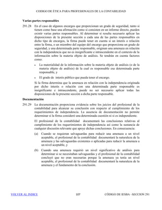 CÓDIGO DE ÉTICA DE IESBA PARA PROFESIONALES DE LA CONTABILIDAD
SECCIÓN 290101
PARTEB
• El grado de subjetividad en la determinación del tratamiento adecuado
del resultado o de las consecuencias del asesoramiento en finanzas
corporativas en los estados financieros,
• Si el resultado del asesoramiento en finanzas corporativas va a tener
un efecto directo en las cantidades que figuran en los estados
financieros y en qué medida las cantidades son materiales para los
estados financieros, y
• Si la efectividad del asesoramiento en finanzas corporativas depende
de un determinado tratamiento contable o presentación en los estados
financieros y si existen dudas acerca de la idoneidad del
correspondiente tratamiento contable o presentación de acuerdo con el
marco de información financiera aplicable.
Se evaluará la significatividad de cualquier amenaza y, cuando resulte
necesario, se aplicarán salvaguardas para eliminarla o reducirla a un nivel
aceptable. Ejemplos de salvaguardas son:
• Recurrir a profesionales que no sean miembros del equipo de auditoría
para la prestación del servicio, o
• Recurrir a un profesional, que no participó en la prestación del servicio
de asesoramiento en finanzas corporativas, para que asesore al equipo
de auditoría sobre el servicio y revise cualquier tratamiento contable y
cualquier tratamiento en los estados financieros.
290.215 Cuando la efectividad del asesoramiento en finanzas corporativas dependa de
un determinado tratamiento contable o presentación en los estados
financieros y:
(a) El equipo de auditoría tenga dudas razonables sobre la idoneidad del
correspondiente tratamiento contable o de la presentación de
conformidad con el marco de información financiera aplicable, y
(b) el resultado o las consecuencias del asesoramiento en finanzas
corporativas vayan a tener un efecto material en los estados financieros
sobre los que la firma ha de expresar una opinión.
La amenaza de autorrevisión es tan importante que ninguna salvaguarda
puede reducirla a un nivel aceptable, por lo que no se proporcionará este
asesoramiento en finanzas corporativas.
290.216 La prestación de servicios de asesoramiento en finanzas corporativas que
impliquen promocionar, vender o garantizar la colocación de acciones de un
cliente de auditoría origina una amenaza de abogacía o de autorrevisión tan
importante que ninguna salvaguarda puede reducirla a un nivel aceptable. En
consecuencia, la firma no prestará dichos servicios a un cliente de auditoría.
 