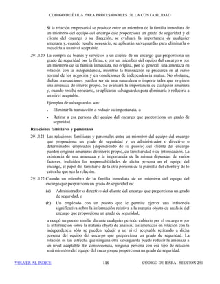 CÓDIGO DE ÉTICA DE IESBA PARA PROFESIONALES DE LA CONTABILIDAD
SECCIÓN 290 110
290.509 Además, se determinará si originan amenazas en relación con la
independencia los intereses y relaciones descritos en los apartados 290.102 a
290.143, entre el cliente de auditoría y los siguientes miembros del equipo de
auditoría:
(a) Aquéllos a los que se consulta en conexión con cuestiones técnicas o
específicas del sector, transacciones o hechos, y
(b) Los que proporcionan control de calidad para el encargo, incluidos los
que efectúan la revisión de control de calidad del mismo.
Se evaluará la significatividad de cualquier amenaza sobre la que el equipo
del encargo tenga razones para pensar que se origina debido a los intereses y
relaciones entre el cliente de auditoría y otros dentro de la firma que pueden
influir directamente en el resultado del encargo de auditoría, incluidos los que
recomiendan la remuneración o realizan la supervisión directa, así como los
que dirigen o supervisan de cualquier otro modo al socio del encargo de
auditoría en relación con la ejecución del encargo de auditoría (incluidos
todos los niveles jerárquicos superiores al del socio del encargo, así como el
Socio Director de la firma (Director General o equivalente)).
290.510 También se evaluará la significatividad de cualquier amenaza sobre la que el
equipo del encargo tenga razones para pensar que se origina debido a los
intereses financieros en el cliente de auditoría que son propiedad de
determinadas personas, como se describe en los apartados 290.108 a 290.111
y en los apartados 290.113 a 290.115.
290.511 Si la amenaza en relación con la independencia no tiene un nivel aceptable,
se aplicarán salvaguardas para eliminarla o reducirla a un nivel aceptable.
290.512 En la aplicación de lo dispuesto en los apartados 290.106 y 290.115 a los
intereses de la firma, si la firma tiene un interés financiero material, directo o
indirecto, en el cliente de auditoría, la amenaza de interés propio que se
origina es tan importante que ninguna salvaguarda puede reducirla a un nivel
aceptable. En consecuencia, la firma no tendrá ningún interés financiero de
ese tipo.
Relación de empleo con un cliente de auditoría
290.513 Se evaluará la significatividad de cualquier amenaza procedente de una
relación de empleo como se describe en los apartados 290.132 a 290.136. Si
existe una amenaza que no tiene un nivel aceptable, se aplicarán salvaguardas
para eliminarla o reducirla a un nivel aceptable. Los ejemplos de salvaguardas
que pueden resultar adecuadas incluyen las que se describen en el apartado
290.134.
 
