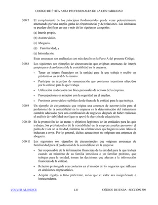 CÓDIGO DE ÉTICA DE IESBA PARA PROFESIONALES DE LA CONTABILIDAD
SECCIÓN 291131
PARTEB
La significatividad de las amenazas depende de factores tales como:
• La naturaleza de las relaciones existentes entre el miembro del equipo
del encargo de aseguramiento y su familiar próximo,
• El puesto desempeñado por el familiar próximo, y
• El papel del profesional en el equipo del encargo de aseguramiento.
Se evaluará la significatividad de la amenaza y, cuando resulte necesario, se
aplicarán salvaguardas para eliminarla o reducirla a un nivel aceptable.
Ejemplos de salvaguardas son:
• Retirar a dicha persona del equipo del encargo de aseguramiento, o
• Estructurar las responsabilidades del equipo del encargo de
aseguramiento de tal manera que el profesional no trate cuestiones que
sean responsabilidad de su familiar próximo.
291.124 Se originan amenazas en relación con la independencia cuando un miembro
del equipo del encargo de aseguramiento mantiene una relación estrecha con
una persona que no es un miembro de su familia inmediata ni un familiar
próximo, pero que es administrador o directivo del cliente o un empleado con
un puesto que le permite ejercer una influencia significativa sobre la
información relativa a la materia objeto de análisis del encargo de
aseguramiento. El miembro del equipo del encargo de aseguramiento que
mantenga una relación de ese tipo consultará de conformidad con las políticas
o procedimientos de la firma. La significatividad de las amenazas depende de
factores tales como:
• La naturaleza de las relaciones existentes entre dicha persona y el
miembro del equipo del encargo de aseguramiento,
• El puesto que dicha persona ocupa en la plantilla del cliente, y
• El papel del profesional en el equipo del encargo de aseguramiento.
Se evaluará la significatividad de las amenazas y, cuando resulte necesario,
se aplicarán salvaguardas para eliminarlas o reducirlas a un nivel aceptable.
Ejemplos de salvaguardas son:
• Retirar a dicho profesional del equipo del encargo de aseguramiento,
o
• Estructurar las responsabilidades del equipo del encargo de
aseguramiento de tal manera que el profesional no trate cuestiones que
sean responsabilidad de la persona con la que mantiene una relación
estrecha.
291.125 Una relación personal o familiar entre (a) un socio o un empleado de la firma
que no son miembros del equipo del encargo de aseguramiento y (b) un
administrador o un directivo del cliente del encargo de aseguramiento o un
 