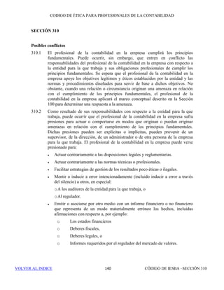 CÓDIGO DE ÉTICA DE IESBA PARA PROFESIONALES DE LA CONTABILIDAD
SECCIÓN 291 134
Relación de servicio reciente con un cliente de un encargo de
aseguramiento
291.130 Pueden originarse amenazas de interés propio, de autorrevisión o de
familiaridad si un miembro del equipo del encargo de aseguramiento ha sido
recientemente administrador, directivo o empleado del cliente del encargo.
Este es el caso cuando, por ejemplo, un miembro del equipo del encargo tiene
que evaluar elementos de la información sobre la materia objeto de análisis
que él mismo preparó cuando trabajaba para el cliente.
291.131 Si, durante el periodo cubierto por el informe de aseguramiento, un miembro
del equipo del encargo de aseguramiento fue administrador o directivo del
cliente del encargo o empleado con un puesto que le permitía ejercer una
influencia significativa sobre la información relativa a la materia objeto de
análisis, la amenaza que se origina es tan importante que ninguna salvaguarda
puede reducirla a un nivel aceptable. En consecuencia, dicha persona no será
asignada al equipo del encargo de aseguramiento.
291.132 Pueden originarse amenazas de interés propio, de autorrevisión o de
familiaridad si, antes del periodo cubierto por el informe de aseguramiento,
un miembro del equipo del encargo de aseguramiento ha sido administrador
o directivo del cliente del encargo, o trabajó en un puesto que le permitía
ejercer una influencia significativa sobre la información relativa a la materia
objeto de análisis del encargo de aseguramiento. Por ejemplo, dichas
amenazas se originan si ha de ser evaluada en el periodo actual, como parte
del encargo de aseguramiento, una decisión tomada o trabajo realizado por
dicha persona en el periodo anterior, mientras trabajaba para el cliente. La
existencia de una amenaza y la significatividad de la misma dependen de
factores tales como:
• El puesto que dicha persona ocupó en la plantilla del cliente.
• El tiempo transcurrido desde que dicha persona dejó su puesto en el
cliente, y
• El papel del profesional en el equipo del encargo de aseguramiento.
Se evaluará la significatividad de cualquier amenaza y, cuando resulte
necesario, se aplicarán salvaguardas para reducirla a un nivel aceptable. Un
ejemplo de salvaguarda es la revisión del trabajo realizado por dicha persona
como miembro del equipo del encargo de aseguramiento.
Relación como administrador o directivo de un cliente de un
encargo de aseguramiento
291.133 Si un socio o un empleado de la firma actúa como administrador o directivo
de un cliente de un encargo de aseguramiento, las amenazas de autorrevisión
y de interés propio son tan importantes que ninguna salvaguarda puede
reducirlas a un nivel aceptable. En consecuencia, ningún socio o empleado
 