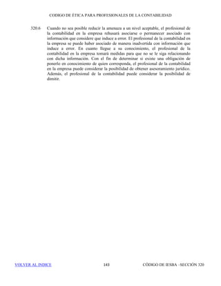 CÓDIGO DE ÉTICA DE IESBA PARA PROFESIONALES DE LA CONTABILIDAD
SECCIÓN 291137
PARTEB
dirección comprenden liderar y dirigir una entidad, incluida la toma de
decisiones significativas en relación con la adquisición, el despliegue y el
control de recursos humanos, financieros, materiales e inmateriales.
291.142 Determinar si una actividad es responsabilidad de la dirección depende de las
circunstancias y exige la aplicación de juicio. Los ejemplos de actividades
que por lo general se consideran responsabilidades de la dirección incluyen:
• Fijación de políticas y dirección estratégica.
• Dirección de los empleados de la entidad y asunción de
responsabilidad con respecto a sus actuaciones .
• Autorización de transacciones.
• Decisión acerca de las recomendaciones de la firma, o de otros terceros
que se deben implementar, y
• Asunción de la responsabilidad con respecto al diseño,
implementación y mantenimiento del control interno.
291.143 Las actividades rutinarias y administrativas o que se refieren a cuestiones que
no son significativas no se consideran, por lo general, responsabilidades de
la dirección. Por ejemplo, la ejecución de una transacción no significativa que
ha sido autorizada por la dirección o el seguimiento de fechas para la
presentación de las declaraciones legales y el asesoramiento a un cliente de
un encargo de aseguramiento sobre dichas fechas no se consideran
responsabilidades de la dirección. Además, proporcionar asesoramiento y
recomendaciones para ayudar a la dirección en la ejecución de sus
responsabilidades no supone asumir una responsabilidad de la dirección.
291.144 Asumir una responsabilidad de la dirección de un cliente de un encargo de
aseguramiento puede originar amenazas en relación con la independencia. Si
la firma asumiera una responsabilidad de la dirección como parte de un
encargo de aseguramiento, las amenazas que se originarían serían tan
importantes que ninguna salvaguarda podría reducirlas a un nivel aceptable.
En consecuencia, el personal de la firma no asumirá una responsabilidad de
la dirección como parte de un encargo de aseguramiento. Si la firma asumiera
una responsabilidad de la dirección como parte de cualquier otro servicio
prestado al cliente de un encargo de aseguramiento, se asegurará de que la
responsabilidad no esté relacionada con la materia objeto de análisis, ni con
la información sobre la materia objeto de análisis del encargo de
aseguramiento realizado por la firma.
291.145 Con el fin de evitar asumir una responsabilidad de la dirección relacionada
con la materia objeto de análisis o con la información sobre la misma, la firma
se asegurará de que un miembro de la dirección sea responsable de los juicios
y decisiones significativos que son responsabilidad propia de la dirección,
evaluando los resultados del servicio y responsabilizándose de las medidas
 