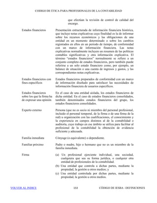 CÓDIGO DE ÉTICA DE IESBA PARA PROFESIONALES DE LA CONTABILIDAD
INTERPRETACIÓN 2005-1147
PARTEB
una relación con la misma originan una amenaza en relación con la independencia que
no tenga un nivel aceptable. Se tendrán en cuenta factores como:
• La materialidad de las reservas probadas de dicha compañía en relación con las
reservas totales sobre las que se informa, y
• El grado de interés público asociado al encargo.(Apartado 291.28)
Por ejemplo, la Compañía 8 representa el 0,17% de las reservas, por lo que una
relación empresarial con la Compañía 8 o un interés en la misma originan una amenaza
menor que una relación similar con la Compañía 6, que representa aproximadamente
el 37,5% de las reservas.
Una vez que se han determinado las compañías para las que son aplicables los
requerimientos de independencia, se requiere que el equipo del encargo de
aseguramiento y la firma sean independientes de las partes responsables que se pueden
considerar cliente del encargo (apartado 291.28).
D2 La firma mide directamente las reservas de algunas de las compañías
La aplicación es igual que en el ejemplo D1.
 