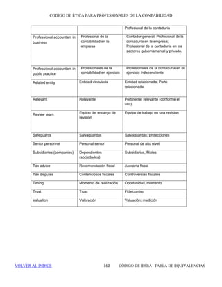 CÓDIGO DE ÉTICA DE IESBA PARA PROFESIONALES DE LA CONTABILIDAD
SECCIÓN 310 154
310.3 Al identificar y evaluar los intereses y relaciones que pueden originar un
conflicto de intereses e implementar salvaguardas, cuando sea necesario, para
eliminar o reducir cualquier amenaza en relación con el cumplimiento de los
principios fundamentales a un nivel aceptable, el profesional de la
contabilidad en la empresa aplicará su juicio profesional y estará atento a
todos los intereses y relaciones que un tercero, con juicio y bien informado,
sopesando todos los hechos y circunstancias específicos conocidos por el
profesional de la contabilidad en ese momento, probablemente concluiría que
podría comprometer el cumplimiento de los principios fundamentales.
310.4 Cuando se enfrente a un conflicto de intereses, se recomienda al profesional
de la contabilidad en la empresa que solicite orientaciones de la entidad para
la que trabaja o de otros, como, por ejemplo, un organismo profesional, un
asesor jurídico u otro profesional de la contabilidad. Al realizar revelaciones
o al compartir información dentro de la entidad para la que trabaja y al
solicitar orientaciones de terceros, el profesional de la contabilidad
permanecerá atento al principio fundamental de confidencialidad.
310.5 Si la amenaza originada por un conflicto de intereses no tiene un nivel
aceptable, el profesional de la contabilidad en la empresa aplicará
salvaguardas para eliminarla o reducirla a un nivel aceptable. Si las
salvaguardas no pueden eliminar o reducir la amenaza a un nivel aceptable,
el profesional de la contabilidad se abstendrá de realizar o interrumpirá los
servicios profesionales que originarían el conflicto de intereses; o pondrá fin
a las correspondientes relaciones o venderá los intereses de los que se trate
para eliminar la amenaza o reducirla a un nivel aceptable.
310.6 Al identificar si existe un conflicto de intereses o si es posible que se origine,
el profesional de la contabilidad en la empresa tomará las medidas que sean
razonables para determinar:
• La naturaleza de los correspondientes intereses y relaciones entre las
partes involucradas; y
• la naturaleza de la actividad y su implicación para las partes
involucradas
La naturaleza de las actividades y de los intereses y relaciones puede variar
con el transcurso del tiempo. El profesional de la contabilidad se mantendrá
atento a esos cambios con el fin de identificar circunstancias que podrían
originar un conflicto de intereses.
310.7 Si se detecta un conflicto de intereses, el profesional de la contabilidad en la
empresa evaluará:
• la significatividad de los intereses o relaciones relevantes; y
• la significatividad de las amenazas que se originan al realizar la o las
actividades profesionales. Por lo general, cuanto más directa sea la
 