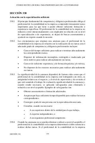 CÓDIGO DE ÉTICA DE IESBA PARA PROFESIONALES DE LA CONTABILIDAD
SECCIÓN 330 158
SECCIÓN 330
Actuación con la especialización suficiente
330.1 El principio fundamental de competencia y diligencia profesionales obliga al
profesional de la contabilidad en la empresa a emprender únicamente tareas
importantes para las que tiene o puede obtener suficiente formación o
experiencia específicas. El profesional de la contabilidad en la empresa no
inducirá a error intencionadamente a un empleador en relación con su nivel
de especialización o de experiencia, ni dejará de buscar asesoramiento y
ayuda de un experto cuando lo necesite.
330.2 Las circunstancias que originan una amenaza para el profesional de la
contabilidad en la empresa en relación con la realización de sus tareas con el
adecuado grado de competencia y diligencia profesionales incluyen:
• Carecer del tiempo suficiente para realizar o terminar adecuadamente
las correspondientes tareas.
• Disponer de información incompleta, restringida o inadecuada por
otros motivos para realizar adecuadamente sus tareas.
• Carecer de suficiente experiencia y de formación práctica y/o teórica,
• No disponer de los recursos necesarios para realizar adecuadamente
sus tareas.
330.3 La significatividad de la amenaza dependerá de factores tales como que el
profesional de la contabilidad en la empresa esté trabajando con otros, su
antigüedad relativa en el negocio, y el nivel de supervisión y de revisión al
que esté sometido el trabajo. Se evaluará la significatividad de la amenaza y,
cuando resulte necesario, se aplicarán salvaguardas para eliminarla o
reducirla a un nivel aceptable. Ejemplos de salvaguardas son:
• Obtener asesoramiento o formación adicionales.
• Asegurar que haya suficiente tiempo disponible para realizar las tareas
correspondientes.
• Conseguir ayuda de una persona con la especialización necesaria.
• Consultar, cuando sea necesario:
o A sus superiores dentro de la entidad para la que trabaja,
o A expertos independientes, o
o A un organismo profesional competente.
330.4 Cuando las amenazas no se puedan eliminar o reducir a un nivel aceptable, el
profesional de la contabilidad en la empresa determinará si debe renunciar a
realizar dichas tareas. Si el profesional de la contabilidad en la empresa
 