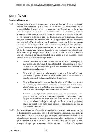 CÓDIGO DE ÉTICA DE IESBA PARA PROFESIONALES DE LA CONTABILIDAD
SECCIÓN 340 160
SECCIÓN 340
Intereses financieros
340.1 Intereses financieros, remuneración e incentivos ligados a la presentación de
información financiera y a la toma de decisiones Los profesionales de la
contabilidad en la empresa pueden tener intereses financieros, incluidos los
que se originan en acuerdos de remuneración o de incentivos, o tener
conocimiento de intereses financieros de miembros de su familia inmediata
o de familiares próximos que, en determinadas circunstancias, pueden
originar amenazas en relación con el cumplimiento de los principios
fundamentales Por ejemplo, se pueden originar amenazas de interés propio
en relación con la objetividad o con la confidencialidad si existen el motivo
y la oportunidad de manipular información que pueda afectar los precios con
el fin de obtener una ganancia financiera. Los siguientes son ejemplos de
circunstancias que originan amenazas de interés propio en situaciones en las
que el profesional de la contabilidad en la empresa o un miembro de su
familia inmediata o un familiar próximo:
• Tienen un interés financiero directo o indirecto en la entidad para la
que trabaja el profesional de la contabilidad en la empresa y el valor
de dicho interés financiero se puede ver afectado directamente por
decisiones tomadas por él.
• Tienen derecho a un bono relacionado con los beneficios y el valor de
dicho bono se puede ver afectado directamente por decisiones tomadas
por el profesional de la contabilidad en la empresa.
• Tienen, directa o indirectamente, bonificaciones diferidas consistentes
en acciones, opciones sobre acciones de la entidad para la que trabaja
el profesional de la contabilidad en la empresa cuyo valor se puede ver
afectado directamente por decisiones tomadas por él.
• Participa de cualquier otro modo en acuerdos de remuneración que
proporcionan incentivos para alcanzar objetivos de resultados o para
apoyar los esfuerzos de maximizar el valor de las acciones de la
entidad para la que trabaja, por ejemplo, mediante la participación en
planes de incentivos a largo plazo ligados al cumplimiento de ciertas
condiciones de resultado
340.2 Las amenazas de interés propio que se originan por acuerdos de remuneración
o de incentivos pueden verse agravadas por la presión de superiores o colegas
de la entidad para la que trabaja que participan en los mismos acuerdos. Por
ejemplo, esos acuerdos a menudo dan derecho a los participantes a recibir
gratuitamente o a un coste reducido, acciones de la entidad para la que
trabajan siempre que se alcancen ciertos criterios de resultados En algunos
 
