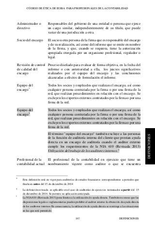 CÓDIGO DE ÉTICA DE IESBA PARA PROFESIONALES DE LA CONTABILIDAD
DEFINICIONES167
DEFINICIONES
Administrador o
directivo
Responsables del gobierno de una entidad o persona que ejerce
un cargo similar, independientemente de su título, que puede
variar de una jurisdicción a otra.
Socio del encargo El socio u otra persona de la firma que es responsable del encargo
y de su realización, así como del informe que se emite en nombre
de la firma, y que, cuando se requiera, tiene la autorización
apropiada otorgada por un organismo profesional, regulador o
legal.
Revisión de control
de calidad del
encargo
Proceso diseñado para evaluar de forma objetiva, en la fecha del
informe o con anterioridad a ella, los juicios significativos
realizados por el equipo del encargo y las conclusiones
alcanzadas a efectos de formulación el informe.
Equipo del
encargo*
Todos los socios y empleados que realizan el encargo, así como
cualquier persona contratada por la firma o por una firma de la
red, que realizan procedimientos en relación con el encargo. Se
excluyen los expertos externos contratados por la firma o por una
firma de la red.
Equipo del
encargo†
Todos los socios y empleados que realizan el encargo, así como
cualquier persona contratada por la firma o por una firma de la
red, que realizan procedimientos en relación con el encargo. Se
excluyen los expertos externos contratados por la firma o por una
firma de la red.
El término "equipo del encargo" también excluye a las personas
de la función de auditoría interna del cliente que prestan ayuda
directa en un encargo de auditoría cuando el auditor externo
cumple los requerimientos de la NIA 610 (Revisada 2013)
Utilización del trabajo de los auditores internos.‡
Profesional de la
contabilidad actual
El profesional de la contabilidad en ejercicio que tiene un
nombramiento vigente como auditor o que se encuentra
* Esta definición está en vigor para auditorías de estados financieros correspondientes a periodos que
finalicen antes del 15 de diciembre de 2014
† La definición revisada es aplicable en el caso de auditorías de ejercicios terminados a partir del 15
de diciembre de 2014. Se permite su aplicación anticipada.
‡
La NIA 610 (Revisada 2013) pone límites a la utilización de ayuda directa. También reconoce que las
disposiciones legales o reglamentarias pueden prohibir al auditor externo la obtención de ayuda directa
de los auditores internos En consecuencia, la utilización de ayuda directa se restringe a las situaciones
en las que está permitido.
 