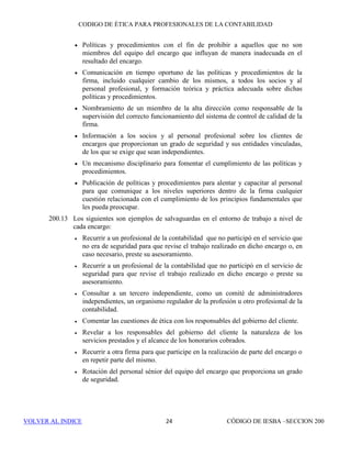 CÓDIGO DE ÉTICA DE IESBA PARA PROFESIONALES DE LA CONTABILIDAD
SECCIÓN 130 18
SECCIÓN 130
Competencia y diligencia profesionales
130.1 El principio de competencia y diligencia profesionales impone las siguientes
obligaciones a todos los profesionales de la contabilidad:
(a) Mantener el conocimiento y la aptitud profesionales al nivel necesario
para permitir que los clientes, o la entidad para la que trabaja, reciban
un servicio profesional competente, y
(b) Actuar con diligencia, de conformidad con las normas técnicas y
profesionales aplicables, cuando se llevan a cabo actividades o se
prestan servicios profesionales.
130.2 Un servicio profesional competente requiere que se haga uso de un juicio
sólido al aplicar el conocimiento y la aptitud profesionales en la prestación
de dicho servicio. La competencia profesional puede dividirse en dos fases
separadas:
(a) Obtención de la competencia profesional, y
(b) Mantenimiento de la competencia profesional.
130.3 El mantenimiento de la competencia profesional exige una atención continua
y el conocimiento de los avances técnicos, profesionales y empresariales
relevantes. El desarrollo profesional continuo permite al profesional de la
contabilidad desarrollar y mantener su capacidad de actuar de manera
competente en el entorno profesional.
130.4 La diligencia comprende la responsabilidad de actuar de conformidad con los
requerimientos de una tarea, con esmero, minuciosamente y en el momento
oportuno.
130.5 El profesional de la contabilidad tomará medidas razonables para asegurar
que los que trabajan como profesionales bajo su mando tienen la formación
práctica y la supervisión adecuadas.
130.6 Cuando corresponda, el profesional de la contabilidad pondrá en
conocimiento de los clientes, de las entidades para las que trabaja o de otros
usuarios de sus servicios profesionales o actividades, las limitaciones
inherentes a los servicios o actividades.
 