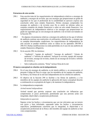 CÓDIGO DE ÉTICA DE IESBA PARA PROFESIONALES DE LA CONTABILIDAD
SECCIÓN 220 36
• la significatividad de las amenazas que se originan por la prestación
del o de los servicios profesionales. Por lo general, cuanto más directa
sea la relación entre el servicio profesional y la cuestión con respecto
a la cual los intereses de las partes son contrapuestos , mayor será la
significatividad de la amenaza en relación con la objetividad y con el
cumplimiento de los demás principios fundamentales.
220.10 El profesional de la contabilidad en ejercicio aplicará salvaguardas, cuando
sea necesario, para eliminar las amenazas en relación con el cumplimiento de
los principios fundamentales originadas por el conflicto de intereses o para
reducirlas a un nivel aceptable. Ejemplos de salvaguardas son:
• Implementar mecanismos para impedir la revelación no autorizada de
información confidencial al prestar servicios profesionales
relacionados con una cuestión concreta en relación con la cual los
intereses de dos o más clientes son contrapuestos. Esto podría incluir:
○ Utilizar equipos de encargos diferentes a los que se les
proporcionan políticas y procedimientos claros con respecto al
mantenimiento de la confidencialidad.
○ Crear áreas de práctica separadas para funciones especializadas
dentro de la firma, lo cual puede servir de barrera para el
traspaso de la información confidencial del cliente de un área
de práctica a otra dentro de la firma.
○ Establecer políticas y procedimientos para limitar el acceso a
los archivos de clientes, utilizar acuerdos de confidencialidad
firmados por los empleados y socios de la firma y/o la
separación física y electrónica de la información confidencial.
• Revisión periódica de la aplicación de salvaguardas por personal de
categoría superior que no participe en los encargos de los clientes
implicados.
• Recurrir a un profesional de la contabilidad, que no participó en la
prestación del servicio o que no esté afectado por el conflicto de algún
otro modo, para que revise el trabajo realizado con el fin de valorar si
los juicios clave y las conclusiones son adecuados.
• Consultar a terceros, como un organismo regulador de la profesión,
un asesor jurídico u otro profesional de la contabilidad.
220.11 Además, por lo general resulta necesario revelar la naturaleza del
conflicto de intereses y, en su caso, las correspondientes salvaguardas, a los
clientes afectados por el conflicto y, cuando se requieran salvaguardas para
reducir la amenaza a un nivel aceptable, obtener su consentimiento para que
el profesional de la contabilidad en ejercicio preste los servicios profesionales
 