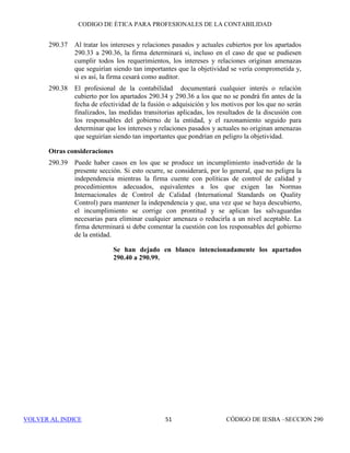 CÓDIGO DE ÉTICA DE IESBA PARA PROFESIONALES DE LA CONTABILIDAD
SECCIÓN 27045
PARTEB
SECCIÓN 270
Custodia de los activos de un cliente
270.1 El profesional de la contabilidad en ejercicio no se hará cargo de la custodia
de sumas de dinero ni de otros activos del cliente, salvo que las disposiciones
legales le autoricen a ello y, en ese caso, lo hará de conformidad con cualquier
deber legal adicional que sea impuesto a un profesional de la contabilidad en
ejercicio que custodie dichos activos.
270.2 La custodia de activos de un cliente origina amenazas en relación con el
cumplimiento de los principios fundamentales; por ejemplo, existe una
amenaza de interés propio en relación con el comportamiento profesional y
puede existir una amenaza de interés propio en relación con la objetividad,
derivadas de la custodia de activos de un cliente. En consecuencia, el
profesional de la contabilidad en ejercicio al que se ha confiado dinero (u
otros activos) pertenecientes a otros:
(a) mantendrá dichos activos separados de sus activos personales o de los
de la firma;
(b) utilizará dichos activos sólo para la finalidad prevista;
(c) estará preparado en cualquier momento para rendir cuentas a cualquier
persona con derecho a ello, de dichos activos y de cualquier ingreso,
dividendo o ganancia generados y
(d) cumplirá todas las disposiciones legales y reglamentarias aplicables a
la tenencia y contabilización de dichos activos.
270.3 Como parte de los procedimientos de aceptación de clientes y de encargos
que puedan implicar la tenencia de activos de un cliente, el profesional de la
contabilidad en ejercicio realizará las indagaciones necesarias en relación con
el origen de dichos activos y considerará las obligaciones normativas. Por
ejemplo, si los activos han sido obtenidos mediante actividades ilegales,
como puede ser el blanqueo de capitales, se origina una amenaza en relación
con el cumplimiento de los principios fundamentales. En estas situaciones, el
profesional de la contabilidad puede considerar la posibilidad de obtener
asesoramiento jurídico.
 
