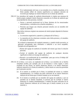 CÓDIGO DE ÉTICA DE IESBA PARA PROFESIONALES DE LA CONTABILIDAD
SECCIÓN 290 50
Supone evitar los hechos y circunstancias que son tan relevantes que
un tercero con juicio y bien informado, sopesando todos los hechos y
circunstancias específicos, probablemente concluiría que la
integridad, la objetividad o el escepticismo profesional de la firma o
del miembro del equipo de auditoría se han visto comprometidos.
290.7 Los profesionales de la contabilidad aplicarán el marco conceptual con el fin
de:
(a) Identificar las amenazas en relación con la independencia,
(b) Evaluar la significatividad de las amenazas que se han identificado, y
(c) Cuando sea necesario, aplicar salvaguardas para eliminar las amenazas
o reducirlas a un nivel aceptable.
Cuando el profesional de la contabilidad determina que no se dispone de
salvaguardas adecuadas o que no se pueden aplicar para eliminar las
amenazas o reducirlas a un nivel aceptable, el profesional de la contabilidad
eliminará la circunstancia o la relación que origina las amenazas o rehusará
o pondrá fin al encargo de auditoría.
En la aplicación del presente marco conceptual el profesional de la
contabilidad hará uso de su juicio profesional.
290.8 Para evaluar las amenazas en relación con la independencia, pueden ser
relevantes muchas circunstancias diferentes, o combinaciones de
circunstancias. Es imposible definir cada una de las situaciones que originan
amenazas en relación con el cumplimiento de los principios fundamentales y
especificar la actuación adecuada. En consecuencia, el presente Código
establece un marco conceptual que requiere que las firmas y los miembros de
los equipos de auditoría identifiquen, evalúen y hagan frente a las amenazas
en relación con la independencia. El marco conceptual facilita a los
profesionales de la contabilidad en ejercicio el cumplimiento de los
requerimientos de ética de este Código. Se adapta a numerosas variaciones
en las circunstancias que originan amenazas en relación con la independencia
y puede disuadir a un profesional de la contabilidad de concluir que una
situación está permitida si no se prohíbe específicamente.
290.9 Los apartados 290.100 y siguientes describen el modo en que se debe aplicar
el marco conceptual en relación con la independencia. Dichos apartados no
tratan todas las circunstancias y relaciones que originan o pueden originar
amenazas en relación con la independencia.
290.10 Para decidir si se debe aceptar o continuar un encargo, o si una determinada
persona puede ser miembro del equipo de auditoría, la firma identificará y
evaluará las amenazas en relación con la independencia. Cuando las
amenazas no tengan un nivel aceptable, y la decisión se refiera a si se debe
aceptar un encargo o incluir una determinada persona en el equipo de
 