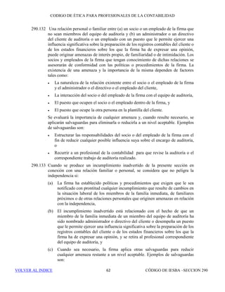 CÓDIGO DE ÉTICA DE IESBA PARA PROFESIONALES DE LA CONTABILIDAD
SECCIÓN 290 56
de la amenaza y las salvaguardas existentes o aplicadas para reducir la
amenaza a un nivel aceptable, y
(b) Cuando una amenaza requirió un nivel significativo de análisis para
determinar si se necesitaban salvaguardas y el profesional de la
contabilidad concluyó que no eran necesarias porque la amenaza ya
tenía un nivel aceptable, el profesional de la contabilidad documentará
la naturaleza de la amenaza y el fundamento de la conclusión.
Periodo del encargo
290.30 La independencia con respecto al cliente de auditoría se requiere tanto
durante el periodo del encargo como durante el periodo cubierto por los
estados financieros. El periodo del encargo comienza cuando el equipo de
auditoría empieza a ejecutar servicios de auditoría. El periodo del encargo
termina cuando se emite el informe de auditoría. Cuando el encargo es
recurrente, finaliza cuando cualquiera de las partes notifica a la otra que la
relación profesional ha llegado a su fin o cuando se emite el informe de
auditoría final, según lo que se produzca más tarde.
290.31 Cuando una entidad pasa a ser cliente de auditoría durante o después del
periodo cubierto por los estados financieros sobre los que la firma ha de
expresar una opinión, la firma determinará si se originan amenazas en
relación con la independencia debido a:
(a) Relaciones financieras o empresariales con el cliente de auditoría
durante o después del periodo cubierto por los estados financieros pero
antes de la aceptación del encargo de auditoría, o
(b) Servicios que se hayan prestado con anterioridad al cliente de
auditoría.
290.32 Si se prestó un servicio que no era un servicio de aseguramiento al cliente de
auditoría durante o después del periodo cubierto por los estados financieros
pero antes de que el equipo de auditoría empiece a ejecutar servicios de
auditoría y dicho servicio no estuviera permitido durante el periodo del
encargo de auditoría, la firma evaluará cualquier amenaza en relación con la
independencia originada por dicho servicio. Si alguna amenaza no tiene un
nivel aceptable, el encargo de auditoría únicamente se aceptará si se aplican
salvaguardas para eliminarla o para reducirla a un nivel aceptable. Ejemplos
de salvaguardas son:
• No incluir como miembro del equipo de auditoría a personal que
prestó el servicio que no era de aseguramiento,
• Recurrir a un profesional de la contabilidad para que revise la auditoría
y el trabajo que no es de aseguramiento según corresponda, o
 