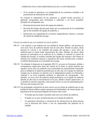 CÓDIGO DE ÉTICA DE IESBA PARA PROFESIONALES DE LA CONTABILIDAD
SECCIÓN 290 62
anterioridad, y la posibilidad de retirar dichos informes de auditoría, y
discutirá la cuestión con los responsables del gobierno de la entidad.
290.49 La firma documentará el incumplimiento, las medidas que se tomaron, las
decisiones clave que se adoptaron y todas las cuestiones que se discutieron
con los responsables del gobierno de la entidad y cualquier discusión con un
organismo miembro, con el regulador competente o con el órgano
supervisor.. Cuando la firma siga adelante con el encargo de auditoría, las
cuestiones que se deben documentar incluirán también la conclusión que,
según el juicio profesional de la firma, la objetividad no se ha visto
comprometida y el razonamiento de por qué las medidas tomadas trataron de
manera satisfactoria las consecuencias del incumplimiento de tal modo que
la firma pudo emitir el informe de auditoría.
Se han dejado en blanco intencionadamente los apartados 290.50 a
290.99.
 