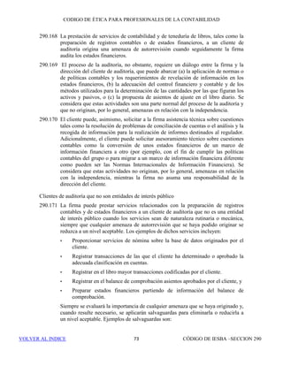 CÓDIGO DE ÉTICA DE IESBA PARA PROFESIONALES DE LA CONTABILIDAD
SECCIÓN 29067
PARTEB
No se tendrá dicho interés salvo que:
(a) Ni el administrador del trust, ni un miembro de su familia inmediata,
ni la firma, sean beneficiarios directos del trust.
(b) El interés en el cliente de auditoría que es propiedad del trust no sea
material para el mismo.
(c) El trust no pueda ejercer una influencia significativa sobre el cliente
de auditoría, y
(d) Ni el administrador del trust, ni un miembro de su familia inmediata,
ni la firma puedan influir de manera significativa en cualquier decisión
de inversión que implique un interés financiero en el cliente de
auditoría.
290.115 Los miembros del equipo de auditoría determinarán si origina una amenaza
de interés propio cualquier interés financiero conocido en el cliente de
auditoría que sea propiedad de otras personas, incluido:
(a) Socios y personal profesional de la firma, distintos de los mencionados
anteriormente, o los miembros de su familia inmediata, y
(b) Personas que tengan una relación personal estrecha con un miembro
del equipo de auditoría.
Que dichos intereses originen una amenaza de interés propio depende de
factores tales como:
• La estructura organizativa, operativa y jerárquica de la firma, y
• La naturaleza de las relaciones existentes entre dicha persona y el
miembro del equipo de auditoría.
Se evaluará la significatividad de cualquier amenaza y, cuando resulte
necesario, se aplicarán salvaguardas para eliminarla o reducirla a un nivel
aceptable. Ejemplos de salvaguardas son:
• Retirar del equipo de auditoría al miembro del mismo que tiene la
relación personal,
• Excluir al miembro del equipo de auditoría de cualquier decisión
significativa relativa al encargo de auditoría, o
• Recurrir a un profesional de la contabilidad para que revise el trabajo
del miembro del equipo de auditoría.
290.116 Si la firma, o un socio, un empleado de la firma, o un miembro de su familia
inmediata reciben, por ejemplo, por vía de herencia o como regalo o como
resultado de una fusión, un interés financiero directo o un interés financiero
indirecto material en el cliente de auditoría, y dicho interés no estuviera
permitido por la presente sección:
 