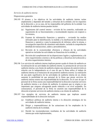 CÓDIGO DE ÉTICA DE IESBA PARA PROFESIONALES DE LA CONTABILIDAD
SECCIÓN 290 76
290.139 Se considera que la independencia no peligra si, como resultado de una
combinación de negocios, un antiguo socio clave de auditoría o el antiguo
Socio Director de la firma, ocupan un puesto como el que se describe en los
apartados 290.137 y 290.138 y:
(a) el puesto no se ocupó pensando en la combinación de negocios,
(b) cualquier beneficio o pago que la firma debía al antiguo socio ha sido
pagado en su totalidad, salvo que se realice de conformidad con
acuerdos fijos predeterminados, y que cualquier importe que se le deba
al socio no sea material para la firma,
(c) el antiguo socio no siga participando o parezca participar en los
negocios o actividades profesionales de la firma y
(d) El puesto ocupado por el antiguo socio en el cliente de auditoría se
comente con los responsables del gobierno de la entidad.
Asignaciones temporales de personal
290.140 La cesión de personal por la firma a un cliente de auditoría puede originar
una amenaza de autorrevisión. Se puede prestar esta ayuda, pero sólo durante
un corto periodo de tiempo y mientras el personal de la firma no participe en:
(a) La prestación de servicios que no son de aseguramiento y que no están
permitidos en la presente sección, o
(b) La asunción de responsabilidades de la dirección.
En todas las circunstancias, el cliente de auditoría tendrá la responsabilidad
de la dirección y supervisión de las actividades del personal cedido.
Se evaluará la significatividad de cualquier amenaza y, cuando resulte
necesario, se aplicarán salvaguardas para eliminarla o reducirla a un nivel
aceptable. Ejemplos de salvaguardas son:
• Llevar a cabo una revisión adicional del trabajo realizado por el
personal cedido,
• No asignar a dicho personal ninguna responsabilidad de auditoría
relacionada con alguna función o actividad realizada por el mismo
durante la asignación temporal de personal, o
• No incluir al personal cedido en el equipo de auditoría.
Relación de servicio reciente con un cliente de auditoría
290.141 Pueden originarse amenazas de interés propio, de autorrevisión o de
familiaridad cuando un miembro del equipo de auditoría ha sido
recientemente administrador, directivo o empleado del cliente de auditoría.
Este es el caso cuando, por ejemplo, un miembro del equipo de auditoría tiene
 