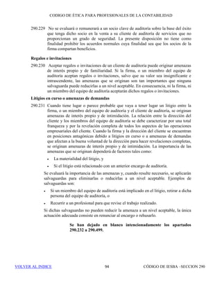 CÓDIGO DE ÉTICA DE IESBA PARA PROFESIONALES DE LA CONTABILIDAD
SECCIÓN 290 88
• las características específicas del encargo, y
• el nivel de especialización del personal del cliente en cuestiones
fiscales.
Preparación de declaraciones de impuestos
290.180 La preparación de declaraciones de impuestos implica ayudar a los clientes a
cumplir sus obligaciones en relación con sus declaraciones, preparando
borradores y rellenando las declaraciones fiscales, incluida la información
sobre la cantidad del impuesto a pagar (por lo general en formularios
estándar), que deben ser remitidas a las correspondientes autoridades fiscales.
Dichos servicios también incluyen el asesoramiento sobre el tratamiento de
transacciones pasadas en las declaraciones de impuestos y responder, en
nombre del cliente, a las solicitudes de información y de detalles adicionales
recibidas de las autoridades fiscales (incluidos el proporcionar explicaciones
del enfoque utilizado y el soporte técnico del mismo). Los servicios de
preparación de declaraciones de impuestos se basan por lo general en
información histórica e implican principalmente el análisis y presentación de
dicha información histórica de conformidad con la legislación fiscal vigente,
incluidos los precedentes y la práctica habitual. Además, las declaraciones de
impuestos están sujetas al proceso de revisión o de aprobación que las
autoridades fiscales estimen pertinente. En consecuencia, la prestación de
dichos servicios no origina por lo general una amenaza en relación con la
independencia mientras la dirección se responsabilice de las declaraciones,
incluido cualquier juicio significativo realizado.
Cálculos de impuestos con el fin de preparar los asientos contables,
Clientes de auditoría que no son entidades de interés público
290.181 La preparación, para un cliente de auditoría, de los cálculos de pasivos (o de
activos) por impuestos corrientes y diferidos, cuya finalidad sea preparar los
asientos contables que a continuación han de ser auditados por la firma,
origina una amenaza de autorrevisión. La significatividad de la amenaza
depende de:
(a) la complejidad de las disposiciones legales o reglamentarias de
carácter fiscal aplicables y de la subjetividad en su aplicación,
(b) el nivel de especialización del personal del cliente en cuestiones
fiscales , y.
(c) de la materialidad de las cantidades en relación con los estados
financieros.
Cuando sea necesario, se aplicarán salvaguardas para eliminar la amenaza o
reducirla a un nivel aceptable. Ejemplos de salvaguardas son:
 