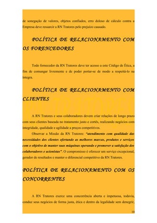 de sonegação de valores, objetos confiados, erro doloso de cálculo contra a
Empresa deve ressarcir a RN Tratores pelo prejuízo causado.


       POLÍTICA DE RELACIONAMENTO COM
OS FORENCEDORES


       Todo fornecedor da RN Tratores deve ter acesso a este Código de Ética, a
fim de comungar livremente e de poder portar-se de modo a respeitá-lo na
íntegra.


       POLÍTICA DE RELACIONAMENTO COM
CLIENTES


       A RN Tratores e seus colaboradores devem criar relações de longo prazo
com seus clientes baseada no tratamento justo e cortês, realizando negócios com
integridade, qualidade e agilidade a preços competitivos.
       Observar a Missão da RN Tratores: “atendimento com qualidade das
necessidades dos clientes ofertando as melhores marcas, produtos e serviços
com o objetivo de manter suas máquinas operando e promover a satisfação dos
colaboradores e acionistas”. O compromisso é oferecer um serviço excepcional,
gerador de resultados e manter o diferencial competitivo da RN Tratores.


POLÍTICA DE RELACIONAMENTO COM OS
CONCORRENTES


       A RN Tratores exerce uma concorrência aberta e impetuosa, todavia,
conduz seus negócios de forma justa, ética e dentro da legalidade sem denegrir,

                                                                            10
 