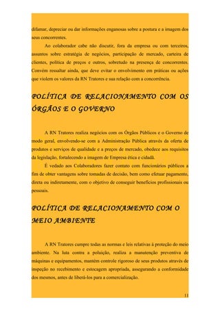 difamar, depreciar ou dar informações enganosas sobre a postura e a imagem dos
seus concorrentes.
      Ao colaborador cabe não discutir, fora da empresa ou com terceiros,
assuntos sobre estratégia de negócios, participação de mercado, carteira de
clientes, política de preços e outros, sobretudo na presença de concorrentes.
Convém ressaltar ainda, que deve evitar o envolvimento em práticas ou ações
que violem os valores da RN Tratores e sua relação com a concorrência.


POLÍTICA DE RELACIONAMENTO COM OS
ÓRGÃOS E O GOVERNO


      A RN Tratores realiza negócios com os Órgãos Públicos e o Governo de
modo geral, envolvendo-se com a Administração Pública através da oferta de
produtos e serviços de qualidade e a preços de mercado, obedece aos requisitos
da legislação, fortalecendo a imagem de Empresa ética e cidadã.
      É vedado aos Colaboradores fazer contato com funcionários públicos a
fim de obter vantagens sobre tomadas de decisão, bem como efetuar pagamento,
direta ou indiretamente, com o objetivo de conseguir benefícios profissionais ou
pessoais.


POLÍTICA DE RELACIONAMENTO COM O
MEIO AMBIENTE


      A RN Tratores cumpre todas as normas e leis relativas à proteção do meio
ambiente. Na luta contra a poluição, realiza a manutenção preventiva de
máquinas e equipamentos, mantém controle rigoroso de seus produtos através de
inspeção no recebimento e estocagem apropriada, assegurando a conformidade
dos mesmos, antes de liberá-los para a comercialização.


                                                                             11
 