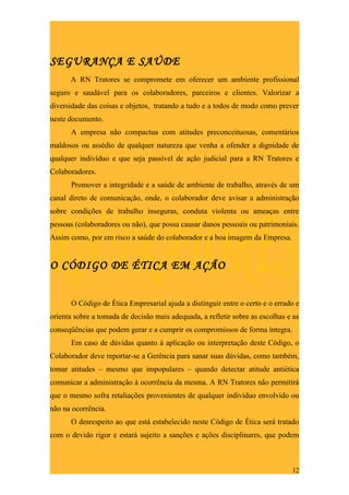 SEGURANÇA E SAÚDE
      A RN Tratores se compromete em oferecer um ambiente profissional
seguro e saudável para os colaboradores, parceiros e clientes. Valorizar a
diversidade das coisas e objetos, tratando a tudo e a todos de modo como prever
neste documento.
      A empresa não compactua com atitudes preconceituosas, comentários
maldosos ou assédio de qualquer natureza que venha a ofender a dignidade de
qualquer indivíduo e que seja passível de ação judicial para a RN Tratores e
Colaboradores.
      Promover a integridade e a saúde de ambiente de trabalho, através de um
canal direto de comunicação, onde, o colaborador deve avisar a administração
sobre condições de trabalho inseguras, conduta violenta ou ameaças entre
pessoas (colaboradores ou não), que possa causar danos pessoais ou patrimoniais.
Assim como, por em risco a saúde do colaborador e a boa imagem da Empresa.


O CÓDIGO DE ÉTICA EM AÇÃO


      O Código de Ética Empresarial ajuda a distinguir entre o certo e o errado e
orienta sobre a tomada de decisão mais adequada, a refletir sobre as escolhas e as
conseqüências que podem gerar e a cumprir os compromissos de forma íntegra.
      Em caso de dúvidas quanto à aplicação ou interpretação deste Código, o
Colaborador deve reportar-se a Gerência para sanar suas dúvidas, como também,
tomar atitudes – mesmo que impopulares – quando detectar atitude antiética
comunicar a administração à ocorrência da mesma. A RN Tratores não permitirá
que o mesmo sofra retaliações provenientes de qualquer individuo envolvido ou
não na ocorrência.
      O desrespeito ao que está estabelecido neste Código de Ética será tratado
com o devido rigor e estará sujeito a sanções e ações disciplinares, que podem



                                                                               12
 