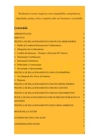 Realizamos nossos negócios com integridade, competência,
  dignidade, justiça, ética e respeito pelo ser humano e sociedade.


Conteúdo
APRESENTAÇÃO                                                          3
OBJETIVO                                                              4
PPLÍTICA DE RELACIONAMENTO COM OS COLABORADORES                       5
1. Padrão de Conduta Profissional dos Colaboradores                   5
2. Obrigações dos Colaboradores                                       5
3. Conflito de Interesses – Proteger e Zelar pela RN Tratores         6
4. Informações Confidenciais                                          7
5. Informações Eletrônicas                                            7
6. Publicidade e Comunicação                                          8
7. Diversidade e Oportunidades                                        8
POLÍTICA DE RELACIONAMENTO COM O PATRIMÔNIO                           9
1. Uso adequado dos Ativos da Empresa                                 9
2. Prejuízos                                                          9
POLÍTICA DE RELACIONAMENTO COM OS FORNECEDORES                        9
POLÍTICA DE RELACIONAMENTO COM OS CLIENTES                            9
                                                                      1
POLÍTICA DE RELACIONAMENTO COM OS CONCORRENTES
                                                                      0
PLÍTICA DE RELACIONAMENTO COM OS ÓRGÃOS PÚBLICOS E O                  1
GOVERNO                                                               0
                                                                      1
POLÍTICA DE RELACIONAMENTO COM O MEIO AMBIENTE
                                                                      0
                                                                      1
SEGURANÇA E SAÚDE
                                                                      1
                                                                      1
O CÓDIGO DE ÉTICA EM AÇÃO
                                                                      1
                                                                      1
CONSIDERAÇÕES FINAIS
                                                                      3


                                                                      2
 