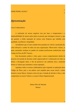 1
ONDE PEDIR AJUDA?
                                                                             3



Apresentação

Caros Colaboradores


      A realização de nossos negócios tem por base o compromisso e a
responsabilidade de nossas ações junto às pessoas que interagem conosco e, que
nos garante a sólida reputação de sermos uma Empresa que trabalha com
qualidade, excelência e integridade.
      Acreditamos que só uma conduta ética pautada em valores e praticada dia-
a-dia reforçará o caráter de todos em uma organização. Observamos valores, os
quais, pactuados resultam no padrão de conduta profissional estabelecido neste
Código de Ética da RN Tratores.
      Este documento, prático e claro, guia o nosso comportamento dentro do
processo de tomada de decisões sendo imprescindível à colaboração de todos na
defesa e divulgação deste, a fim de promover um ambiente ético, mantendo
firmes os valores que sustentam a nossa reputação.
      Agradeço todos os nossos colaboradores pelo empenho na aplicação deste
Código de Ética, pois a sua prática será respaldo para nossa moral e muito
honrará a nossa Marca. Estamos certos de que a tomada de decisão é ética, e não
compromete os nossos Valores e a nossa Cultura Organizacional.




                            Jailson Silva de Macedo
                                       Diretor




                                                                              3
 