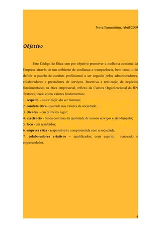 Nova Parnamirim, Abril/2009




Objetivo


      Este Código de Ética tem por objetivo promover a melhoria contínua da
Empresa através de um ambiente de confiança e transparência, bem como o de
definir o padrão de conduta profissional a ser seguido pelos administradores,
colaboradores e prestadores de serviços. Incentiva a realização de negócios
fundamentados na ética empresarial, reflexo da Cultura Organizacional da RN
Tratores, tendo como valores fundamentais:
1. respeito - valorização do ser humano;
2. conduta ética - pautada nos valores da sociedade;
3. clientes - em primeiro lugar;
4. excelência - busca contínua da qualidade de nossos serviços e atendimento;
5. foco - em resultados;
6. empresa ética - responsável e comprometida com a sociedade;
7. colaboradores criativos – qualificados, com espírito             renovado e
empreendedor.




                                                                                4
 