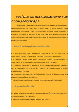 POLÍTICA DE RELACIONAMENTO COM
OS COLABORADORES
       Os princípios contidos neste Código aplicam-se a todos os colaboradores,
independentemente do cargo que ocupam, cabe a todos atuarem como
proprietários da Empresa, zelar pelos interesses, recursos, saúde financeira e
reputação da Marca. A obediência aos princípios deste Código formaliza o
entendimento da organização quanto à prova legal da intenção de que seguem os
preceitos nele contidos.


1. Padrão de conduta profissional aos colaboradores


I – Agir com integridade, competência, dignidade e ética ao tratar com os
fornecedores, clientes, concorrentes, colegas e membros da comunidade.
II – Encorajar colegas, fornecedores e clientes a atuarem profissionalmente de
forma ética e de modo a assegurar a credibilidade da RN Tratores.
III – Buscar a manutenção e a elevação da sua competência técnica e contribuir
para a capacitação de todos na RN Tratores, procurando atingir o melhor
resultado para a Empresa.
IV – Pautar o comportamento profissional pela isenção de julgamentos e pela
prudência nas manifestações públicas.
V – Respeitar a comunidade e incentivar a prática do trabalho voluntário.


2. Obrigações dos colaboradores


I – Adotar princípios compatíveis com este Código de Ética em todas as decisões,
atitudes e atividades profissionais.
II – Exercer suas funções de forma honesta, leal e justa.



                                                                              5
 