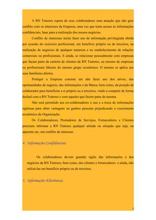 A RN Tratores espera de seus colaboradores uma atuação que não gere
conflito com os interesses da Empresa, uma vez que teem acesso às informações
confidenciais, base para a realização dos nossos negócios.
       Conflito de interesses inclui fazer uso de informação privilegiada obtida
por ocasião do exercício profissional, em benefício próprio ou de terceiros, na
realização de negócios de qualquer natureza e no estabelecimento de relações
comerciais ou profissionais. E ainda, se relacionar pessoalmente com empresas
que façam parte da carteira de clientes da RN Tratores, ou mesmo de empresas
ou profissionais liberais do mesmo grupo econômico. O mesmo se aplica aos
seus familiares diretos.
       Proteger a Empresa consiste em não fazer uso dos ativos, das
oportunidades de negócio, das informações e da Marca, bem como, da posição de
colaborador para beneficiar a si próprio ou a terceiros, vindo a competir de forma
desleal com a RN Tratores e com aqueles que fazem parte da mesma.
       Não será permitido aos ex-colaboradores o uso e a troca de informações
sigilosas para obter vantagens ou ganhos pessoais prejudicando o crescimento
econômico da Organização.
       Os Colaboradores, Prestadores de Serviços, Fornecedores e Clientes
precisam informar a RN Tratores qualquer atitude ou situação que seja, ou
aparente ser, um conflito de interesse.


4. Informações Confidenciais


          Os colaboradores devem guardar sigilo das informações e dos
   negócios da RN Tratores, bem como, dos clientes e fornecedores e ainda, não
   utilizá-las em benefício próprio ou de terceiros.


5. Informações Eletrônicas




                                                                                7
 