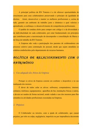 A principal política da RN Tratores é a de oferecer oportunidades de
crescimento para seus colaboradores preservando o principio da igualdade de
direitos.   Atrair, desenvolver e manter os melhores profissionais e, acima de
tudo, garantir um ambiente de trabalho justo e dinâmico o qual valorize o
aprendizado, a confiança e o desenvolvimento de competências profissionais.
       O padrão de conduta eleito para compor este código é o da diversidade e
da individualidade de cada colaborador, por estar fundamentado em princípios
que contribuem para a maximização do desempenho e consolidação da Marca e
da força de trabalho da RN Tratores.
       A Empresa não veda a participação dos parentes de colaboradores em
processo seletivo para contratação de pessoal, desde que sejam atendidos os
critérios estabelecidos pelo departamento de recursos humanos.


POLÍTICA DE RELACIONAMENTO COM O
PATRIMÔNIO


1. Uso adequado dos Ativos da Empresa


       Proteger os ativos da Empresa consiste em combater o desperdício e no uso
inadequado dos mesmos.
       É dever de todos zelar os ativos: softwares; computadores; internet;
celulares; telefones; equipamentos; aparelhos de fax; instalações físicas e outros,
e devem ser usados de forma racional, sendo vedado o uso dos mesmos para fins
estranhos às atividades profissionais executadas na Empresa.


2. Prejuízos


       O Colaborador ou terceiro, com a ajuda de colaborador, que causar
prejuízo, por tolo ou culpa, negligência, imperícia ou por imprudência decorrente


                                                                                 9
 
