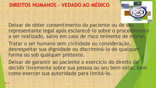 DIREITOS HUMANOS – VEDADO AO MÉDICO
• Deixar de obter consentimento do paciente ou de seu
representante legal após esclarecê-lo sobre o procedimento
a ser realizado, salvo em caso de risco iminente de morte.
• Tratar o ser humano sem civilidade ou consideração,
desrespeitar sua dignidade ou discriminá-lo de qualquer
forma ou sob qualquer pretexto.
• Deixar de garantir ao paciente o exercício do direito de
decidir livremente sobre sua pessoa ou seu bem-estar, bem
como exercer sua autoridade para limitá-lo.
20:14
 